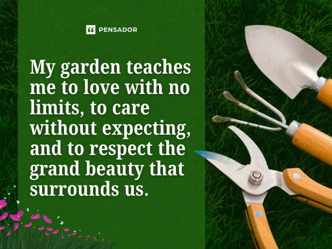 My garden teaches me to love with no limits, to care without expecting, and to respect the grand beauty that surrounds us.