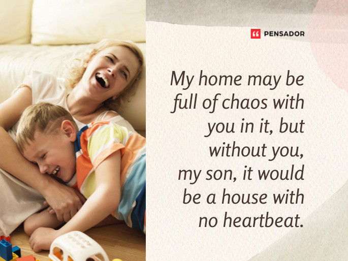 My home may be full of chaos with you in it, but without you, my son, it would be a house with no heartbeat.