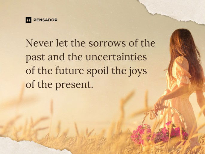 Never let the sorrows of the past and the uncertainties of the future spoil the joys of the present.