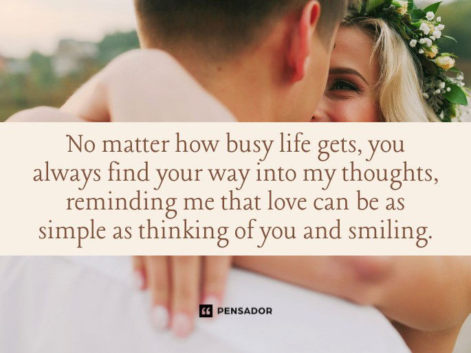 No matter how busy life gets, you always find your way into my thoughts, reminding me that love can be as simple as thinking of you and smiling.