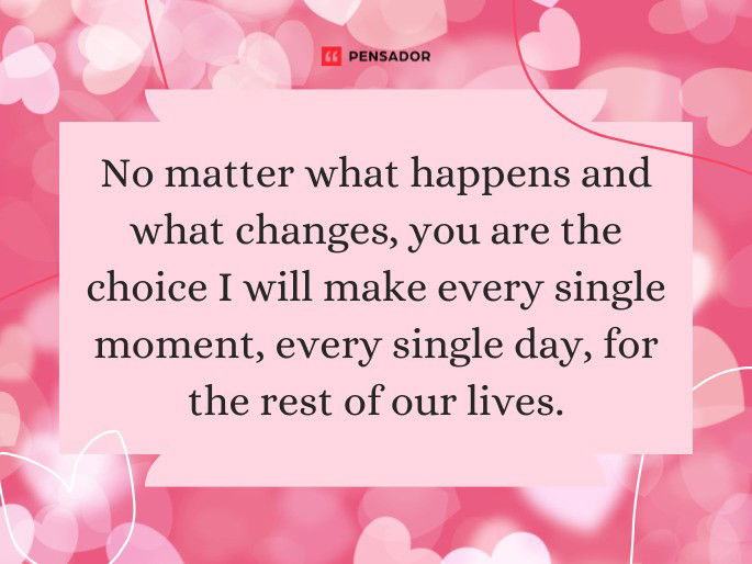 No matter what happens and what changes, you are the choice I will make every single moment, every single day, for the rest of our lives.