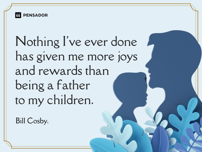 Nothing I‘ve ever done has given me more joys and rewards than being a father to my children.  Bill Cosby.