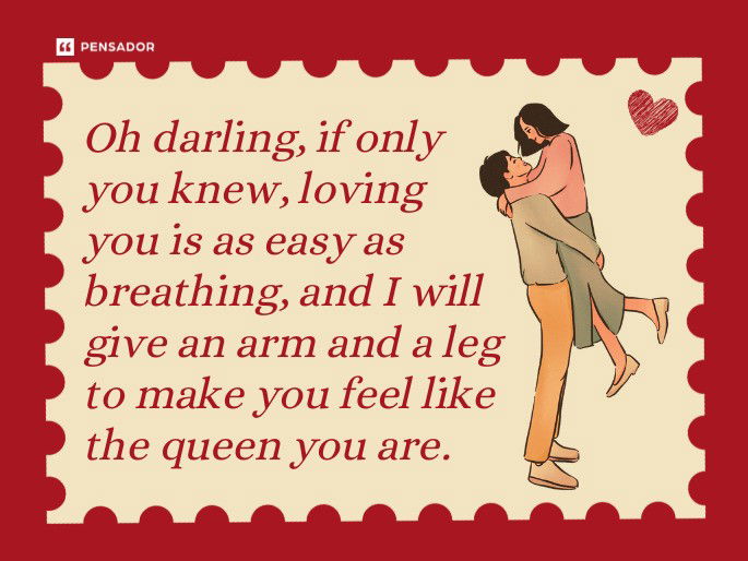 Oh darling, if only you knew, loving you is as easy as breathing, and I will give an arm and a leg to make you feel like the queen you are.