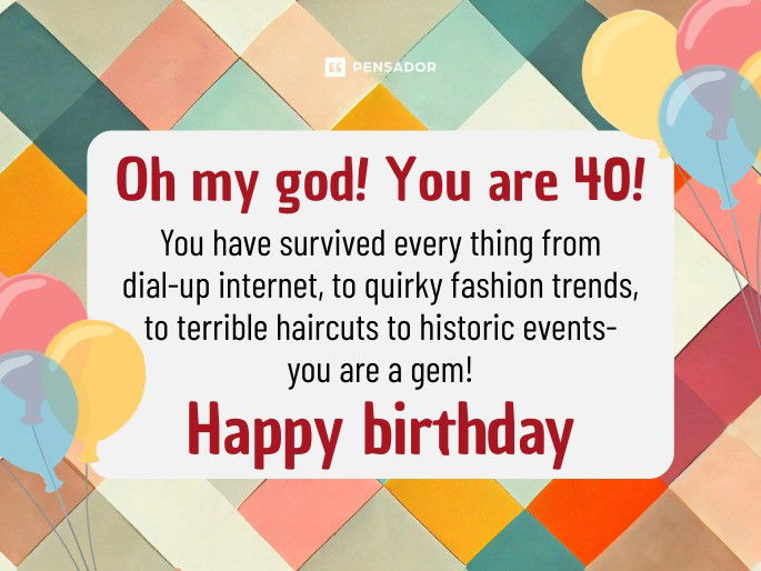 Oh my god! You are 40! You have survived every thing from dial-up internet, to quirky fashion trends, to terrible haircuts to historic events- you are a gem! Happy birthday