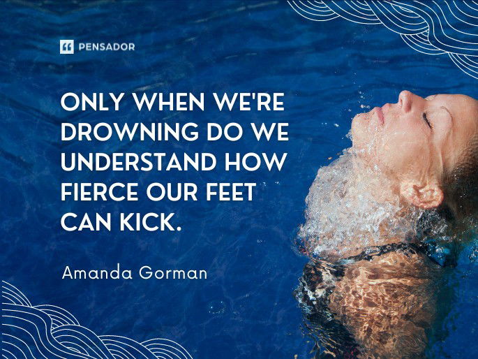 Only when we‘re drowning do we understand how fierce our feet can kick.  Amanda Gorman