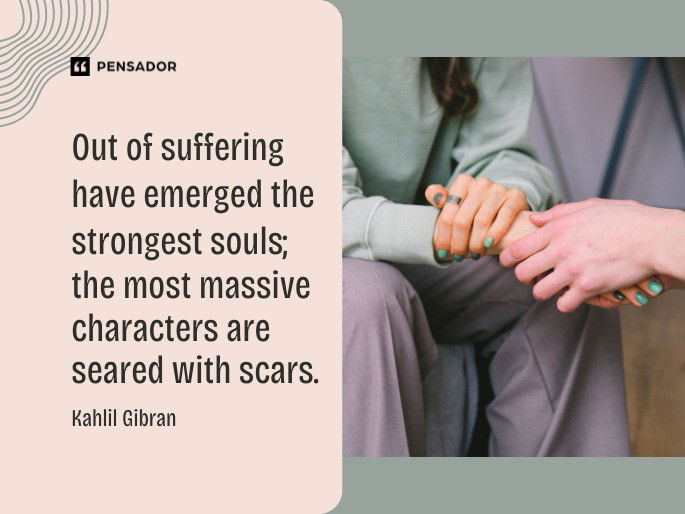 Out of suffering have emerged the strongest souls; the most massive characters are seared with scars. Kahlil Gibran