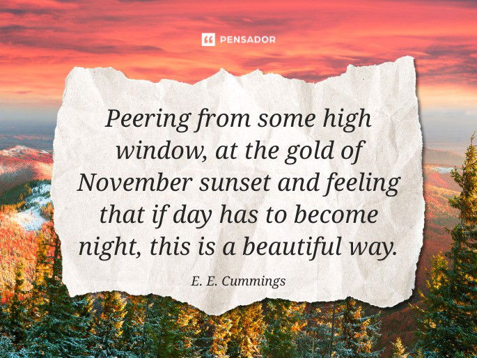 Peering from some high window, at the gold of November sunset and feeling that if day has to become night, this is a beautiful way.  E. E. Cummings