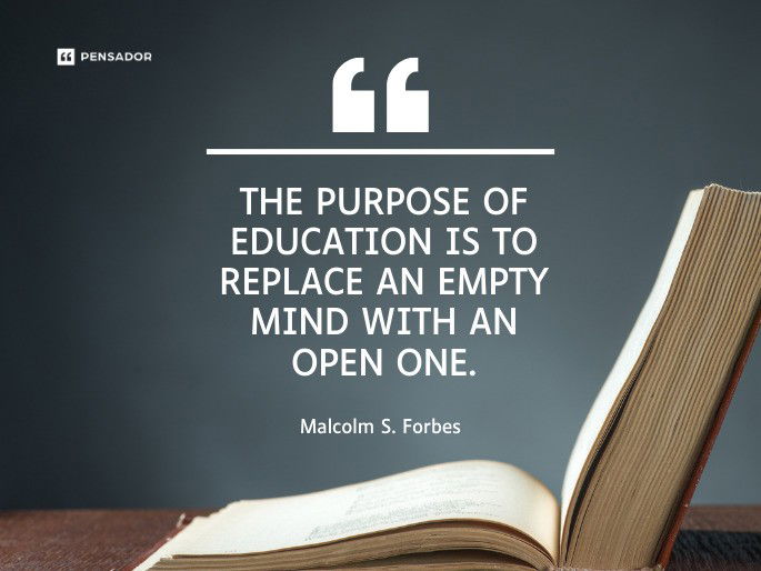 The purpose of education is to replace an empty mind with an open one.  Malcolm S. Forbes