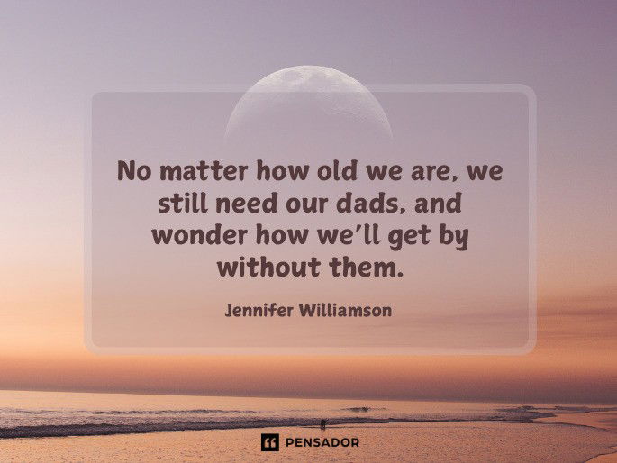 No matter how old we are, we still need our dads, and wonder how we’ll get by without them.  Jennifer Williamson