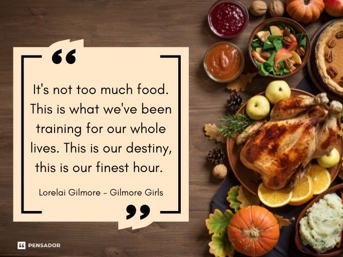 It‘s not too much food. This is what we‘ve been training for our whole lives. This is our destiny, this is our finest hour.  Lorelai Gilmore - Gilmore Girls