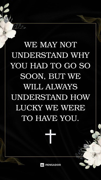 We may not understand why you had to go so soon, but we will always understand how lucky we were to have you.