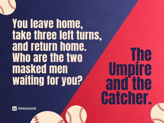 Question: You leave home, take three left turns, and return home. Who are the two masked men waiting for you? Answer: The Umpire and the Catcher