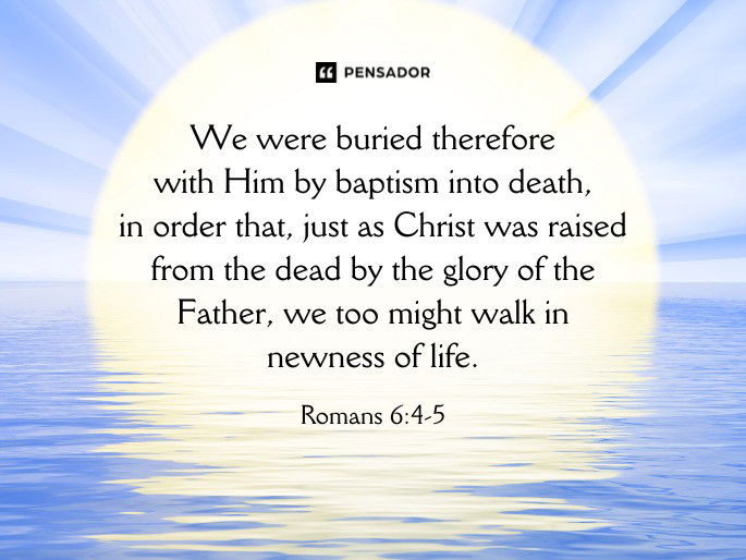 We were buried therefore with Him by baptism into death, in order that, just as Christ was raised from the dead by the glory of the Father, we too might walk in newness of life.  Romans 6:4-5