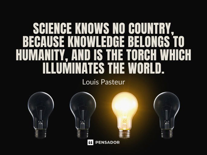 Science knows no country, because knowledge belongs to humanity, and is the torch which illuminates the world. Louis Pasteur