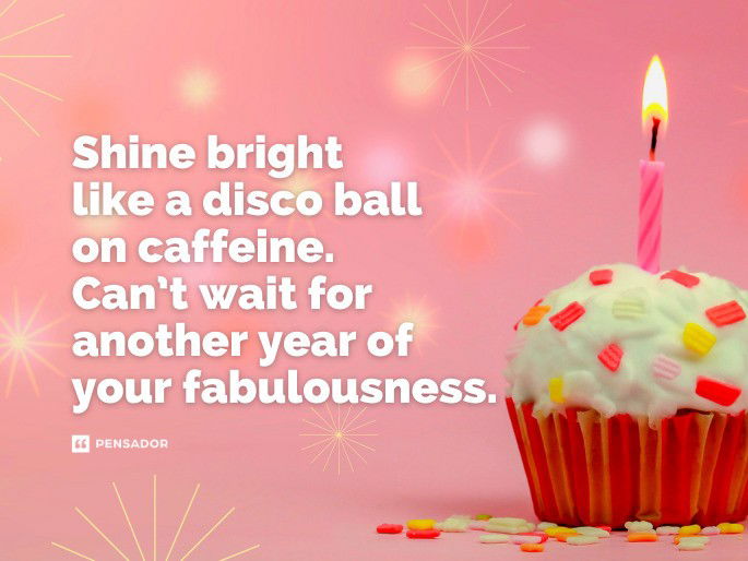 Shine bright like a disco ball on caffeine. Can’t wait for another year of your fabulousness.