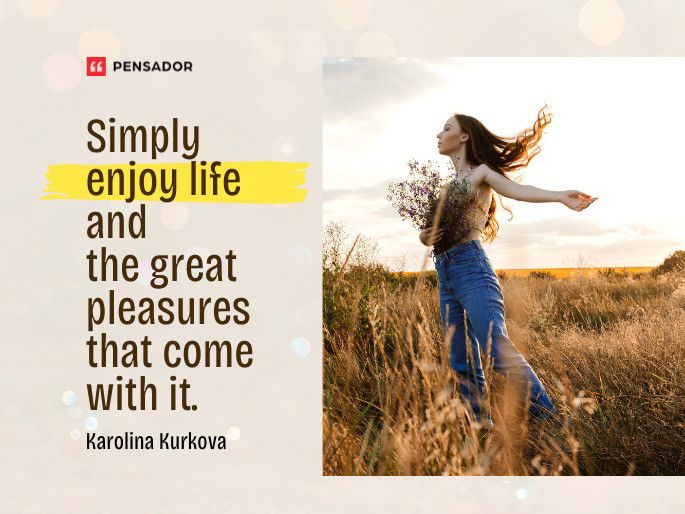 Simply enjoy life and the great pleasures that come with it.