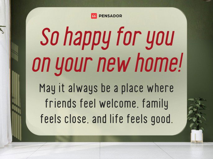 So happy for you on your new home! May it always be a place where friends feel welcome, family feels close, and life feels good.