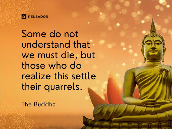 Some do not understand that we must die, but those who do realize this settle their quarrels.  The Buddha