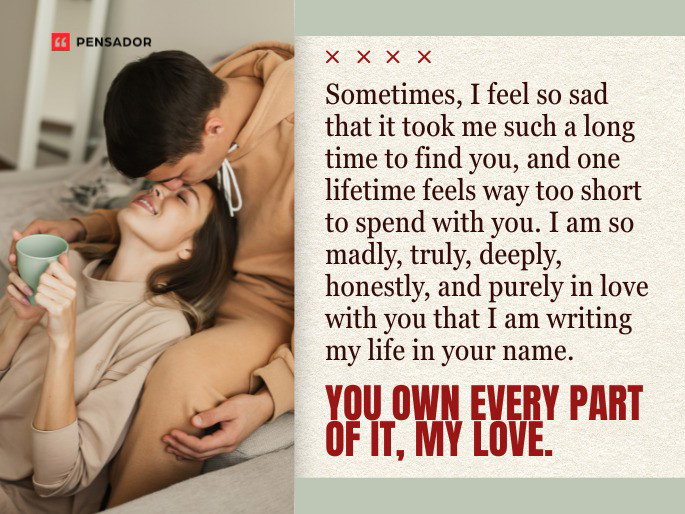 Sometimes, I feel so sad that it took me such a long time to find you, and one lifetime feels way too short to spend with you. I am so madly, truly, deeply, honestly, and purely in love with you that I am writing my life in your name. You own every part of it, my love.