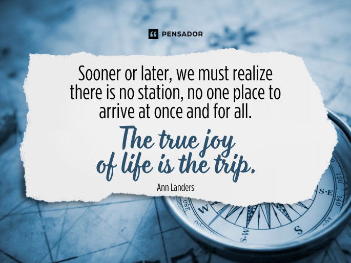 Sooner or later, we must realize there is no station, no one place to arrive at once and for all. The true joy of life is the trip. Ann Landers