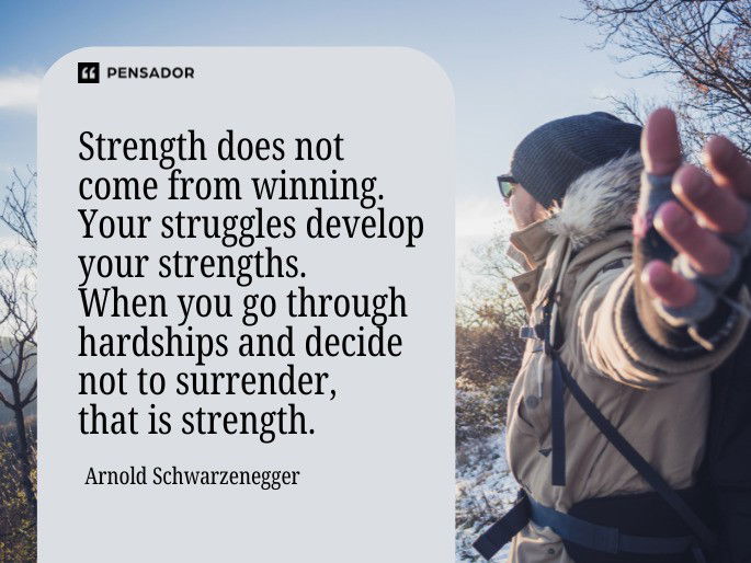 Strength does not come from winning. Your struggles develop your strengths. When you go through hardships and decide not to surrender, that is strength. Arnold Schwarzenegger