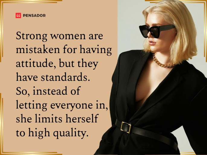 Strong women are mistaken for having attitude, but they have standards. So, instead of letting everyone in, she limits herself to high quality.
