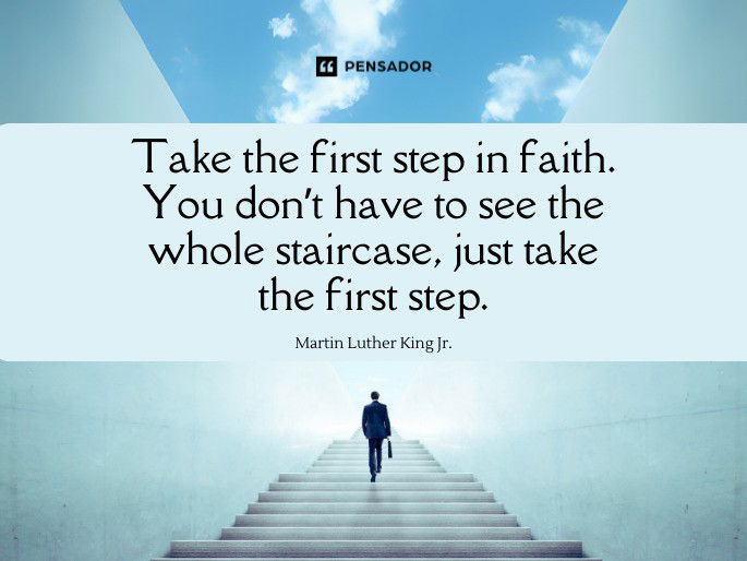 Take the first step in faith. You don’t have to see the whole staircase, just take the first step.  Martin Luther King Jr.