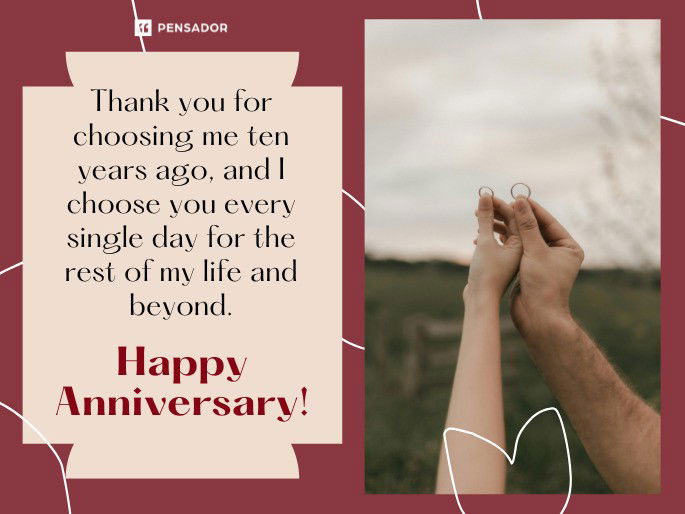 Thank you for choosing me ten years ago, and I choose you every single day for the rest of my life and beyond. Happy Anniversary!
