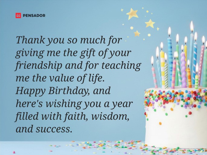 Thank you so much for giving me the gift of your friendship and for teaching me the value of life. Happy Birthday, and here‘s wishing you a year filled with faith, wisdom, and success.