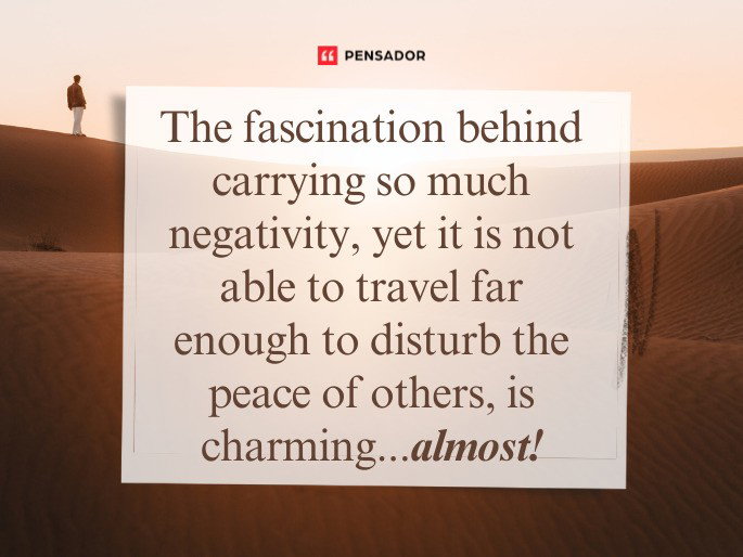 The fascination behind carrying so much negativity, yet it is not able to travel far enough to disturb the peace of others, is charming...almost!