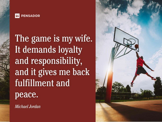 The game is my wife. It demands loyalty and responsibility, and it gives me back fulfillment and peace.  Michael Jordan