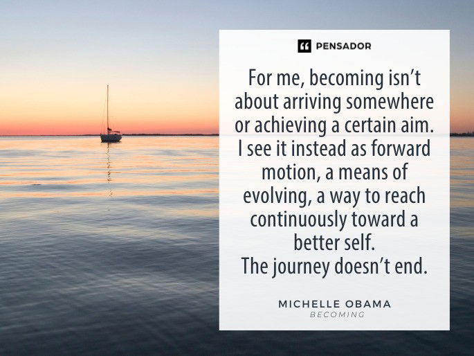 For me, becoming isn’t about arriving somewhere or achieving a certain aim. I see it instead as forward motion, a means of evolving, a way to reach continuously toward a better self. The journey doesn’t end. Michelle Obama- Becoming