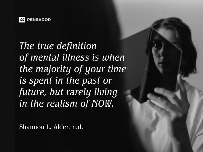 The true definition of mental illness is when the majority of your time is spent in the past or future, but rarely living in the realism of NOW. Shannon L. Alder, n.d.