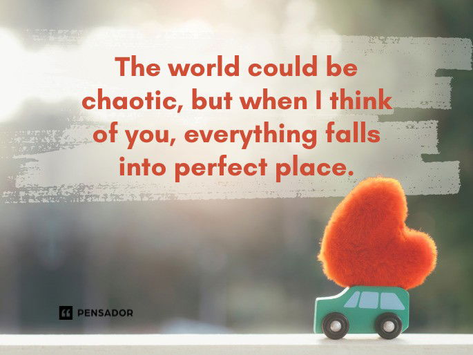 The world could be chaotic, but when I think of you, everything falls into perfect place.