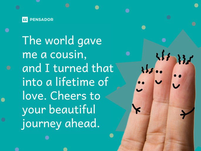 The world gave me a cousin, and I turned that into a lifetime of love. Cheers to your beautiful journey ahead.