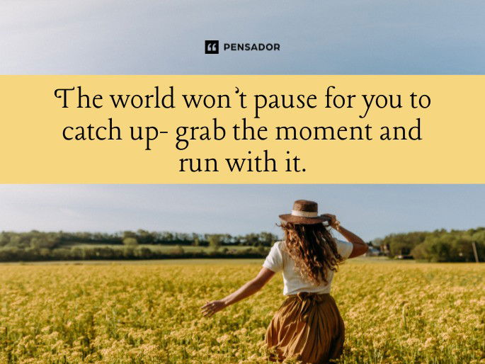 The world won’t pause for you to catch up- grab the moment and run with it.