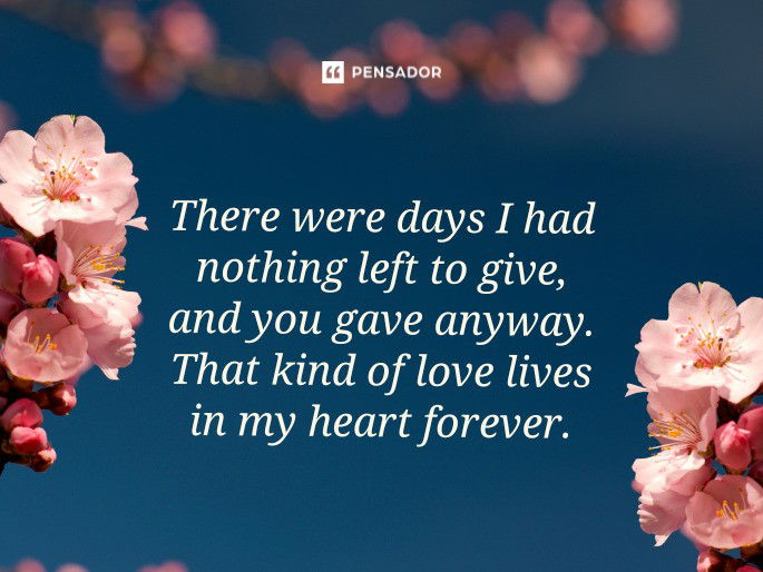There were days I had nothing left to give, and you gave anyway. That kind of love lives in my heart forever.