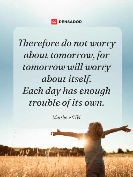 Therefore do not worry about tomorrow, for tomorrow will worry about itself. Each day has enough trouble of its own. Matthew 6:34