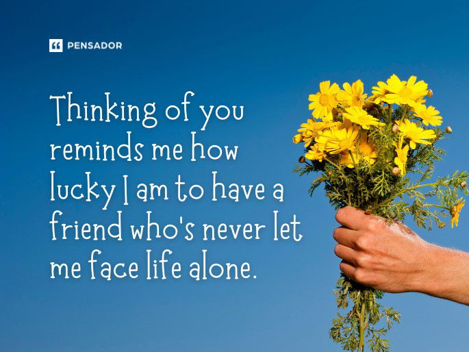 Thinking of you reminds me how lucky I am to have a friend who’s never let me face life alone.