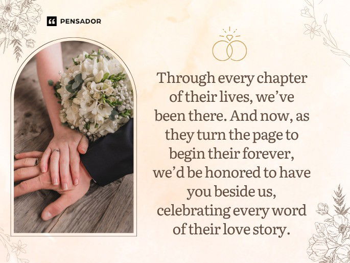 Through every chapter of their lives, we’ve been there. And now, as they turn the page to begin their forever, we’d be honored to have you beside us, celebrating every word of their love story.