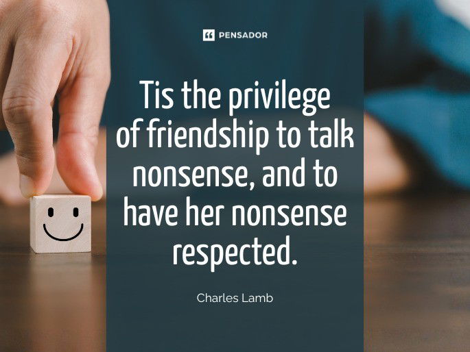 Tis the privilege of friendship to talk nonsense, and to have her nonsense respected. Charles Lamb
