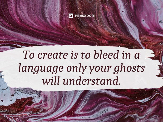 To create is to bleed in a language only your ghosts will understand.