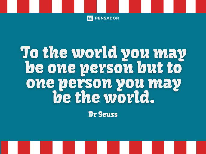 To the world you may be one person but to one person you may be the world. Dr Seuss