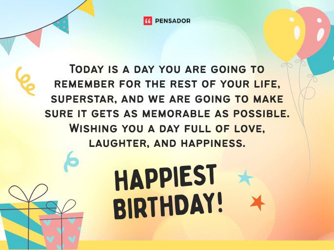 Today is a day you are going to remember for the rest of your life, superstar, and we are going to make sure it gets as memorable as possible. Wishing you a day full of love, laughter, and happiness. Happiest Birthday!