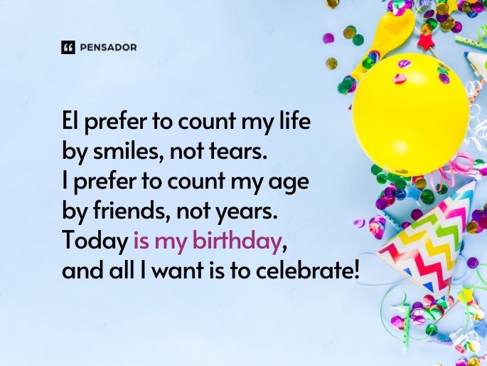 I prefer to count my life by smiles, not tears. I prefer to count my age by friends, not years. Today is my birthday, and all I want is to celebrate!