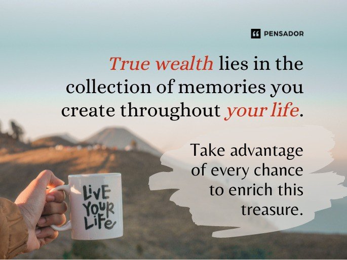 True wealth lies in the collection of memories you create throughout your life. Take advantage of every chance to enrich this treasure.