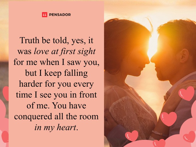 Truth be told, yes, it was love at first sight for me when I saw you, but I keep falling harder for you every time I see you in front of me. You have conquered all the room in my heart.