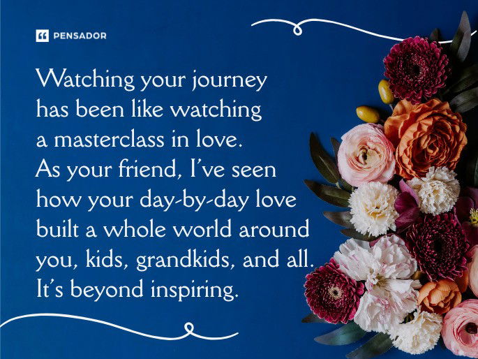 Watching your journey has been like watching a masterclass in love. As your friend, I’ve seen how your day-by-day love built a whole world around you, kids, grandkids, and all. It’s beyond inspiring.