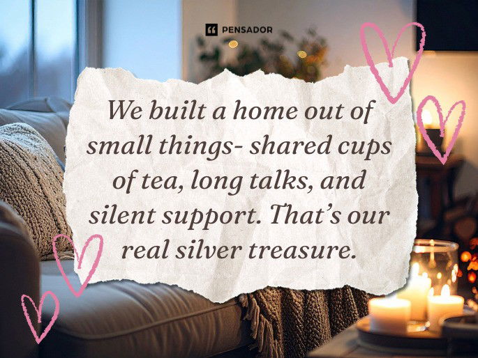 We built a home out of small things- shared cups of tea, long talks, and silent support. That’s our real silver treasure.