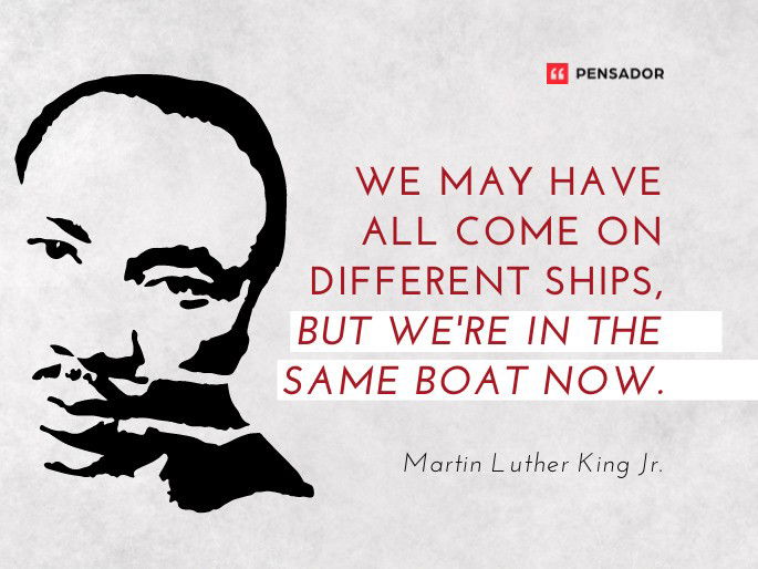 We may have all come on different ships, but we‘re in the same boat now.  Martin Luther King Jr.